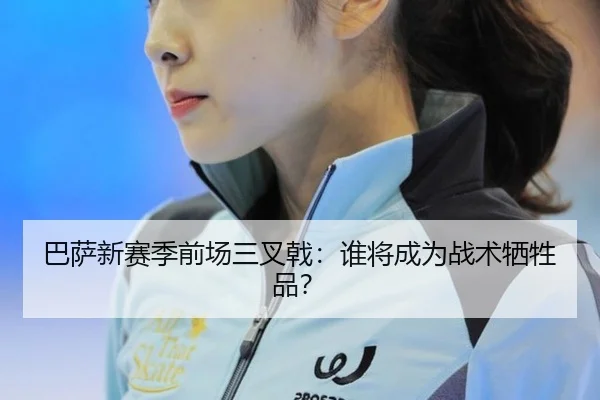 巴萨新赛季前场三叉戟：谁将成为战术牺牲品？